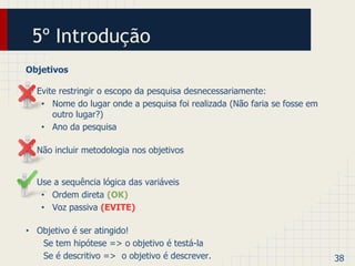 5º Introdução 
Objetivos 
• Evite restringir o escopo da pesquisa desnecessariamente: 
• Nome do lugar onde a pesquisa foi realizada (Não faria se fosse em 
outro lugar?) 
• Ano da pesquisa 
• Não incluir metodologia nos objetivos 
• Use a sequência lógica das variáveis 
• Ordem direta (OK) 
• Voz passiva (EVITE) 
• Objetivo é ser atingido! 
Se tem hipótese => o objetivo é testá-la 
Se é descritivo => o objetivo é descrever. 38 
 