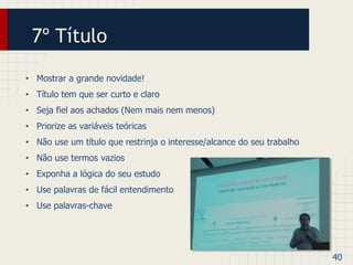 7º Título 
• Mostrar a grande novidade! 
• Título tem que ser curto e claro 
• Seja fiel aos achados (Nem mais nem menos) 
• Priorize as variáveis teóricas 
• Não use um título que restrinja o interesse/alcance do seu trabalho 
• Não use termos vazios 
• Exponha a lógica do seu estudo 
• Use palavras de fácil entendimento 
• Use palavras-chave 
40 
 