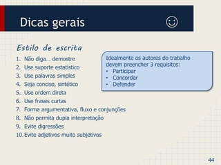 Dicas gerais ☺ 
Estilo de escrita 
1. Não diga… demostre 
2. Use suporte estatístico 
3. Use palavras simples 
4. Seja conciso, sintético 
5. Use ordem direta 
6. Use frases curtas 
7. Forma argumentativa, fluxo e conjunções 
8. Não permita dupla interpretação 
9. Evite digressões 
10.Evite adjetivos muito subjetivos 
44 
Idealmente os autores do trabalho 
devem preencher 3 requisitos: 
• Participar 
• Concordar 
• Defender 
 