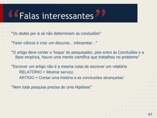 Falas interessantes 
“Os dados por si só não determinam as conclusões” 
“Fazer ciência é criar um discurso… interpretar…” 
“O artigo deve conter o ‘toque’ do pesquisador, pois entre as Conclusões e a 
Base empírica, houve uma mente científica que trabalhou no problema” 
“Escrever um artigo não é a mesma coisa de escrever um relatório 
RELATÓRIO = Mostrar serviço 
ARTIGO = Contar uma história e as conclusões alcançadas” 
“Nem toda pesquisa precisa de uma Hipótese” 
47 
 