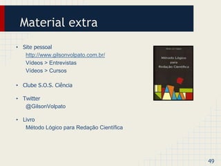 Material extra 
• Site pessoal 
http://www.gilsonvolpato.com.br/ 
Vídeos > Entrevistas 
Vídeos > Cursos 
• Clube S.O.S. Ciência 
• Twitter 
@GilsonVolpato 
• Livro 
Método Lógico para Redação Científica 
49 
