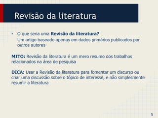 Revisão da literatura 
• O que seria uma Revisão da literatura? 
Um artigo baseado apenas em dados primários publicados por 
outros autores 
MITO: Revisão da literatura é um mero resumo dos trabalhos 
relacionados na área de pesquisa 
DICA: Usar a Revisão da literatura para fomentar um discurso ou 
criar uma discussão sobre o tópico de interesse, e não simplesmente 
resumir a literatura 
5 
 