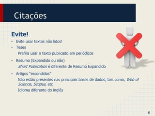 Citações 
Evite! 
• Evite usar textos não lidos! 
• Teses 
Prefira usar o texto publicado em periódicos 
• Resumo (Expandido ou não) 
Short Publication é diferente de Resumo Expandido 
• Artigos “escondidos” 
Não estão presentes nas principais bases de dados, tais como, Web of 
Science, Scopus, etc 
Idioma diferente do inglês 
6 
 