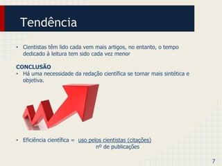 Tendência 
• Cientistas têm lido cada vem mais artigos, no entanto, o tempo 
dedicado à leitura tem sido cada vez menor 
CONCLUSÃO 
• Há uma necessidade da redação científica se tornar mais sintética e 
objetiva. 
• Eficiência científica = uso pelos cientistas (citações) 
nº de publicações 
7 
 