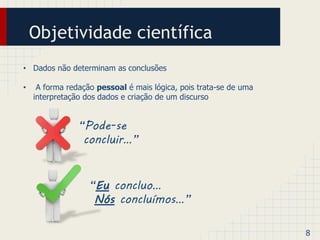 Objetividade científica 
• Dados não determinam as conclusões 
• A forma redação pessoal é mais lógica, pois trata-se de uma 
interpretação dos dados e criação de um discurso 
8 
“Pode-se 
concluir…” 
“Eu concluo… 
Nós concluímos…” 
 