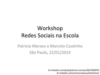 Workshop	
  
Redes	
  Sociais	
  na	
  Escola	
  
Patrícia	
  Moraes	
  e	
  Marcelo	
  Cou9nho	
  
São	
  Paulo,	
  22/01/2014	
  
	
  
br.linkedin.com/pub/patricia-­‐moraes/66/338/876	
  
br.linkedin.com/in/marcelocou9nholima/	
  

 