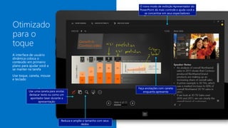 Faça anotações com caneta
enquanto apresenta
O novo modo de exibição Apresentador do
PowerPoint dá mais controle e ajuda você a
se concentrar em seus espectadores
Reduza e amplie o tamanho com seus
dedos
Use uma caneta para anotar,
destacar texto ou como um
apontador laser durante a
apresentação
 
