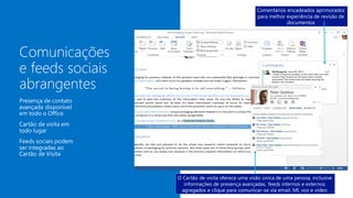 Presença e cartão de visita
em todo lugar para acelerar
a colaboração
Comentários encadeados aprimorados
para melhor experiência de revisão de
documentos
O Cartão de visita oferece uma visão única de uma pessoa, inclusive
informações de presença avançadas, feeds internos e externos
agregados e clique para comunicar-se via email, MI, voz e vídeo
 