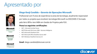 Diego Kenji Candido – Gerente de Operações Microsoft
Profissional com 9 anos de experiência na área de tecnologia, atualmente responsável
por todos os projetos que envolvem tecnologia Microsoft na DISCOVER. É formado
pela Veris IBTA e tem MBA em Gestão de Projetos pela FGV.
Possui as seguintes certificações:
• MCT – Microsoft Certified Trainer
• MCITP Microsoft SQL Server 2008 – Business Intelligence
• MCTS Microsoft SharePoint 2010
• MCTS Microsoft Office SharePoint Server 2007
• MCTS Windows SharePoint Services 3.0
Email: diego.candido@discover.com.br
 