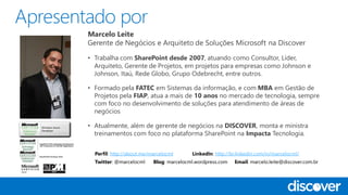 Marcelo Leite
Gerente de Negócios e Arquiteto de Soluções Microsoft na Discover
• Trabalha com SharePoint desde 2007, atuando como Consultor, Líder,
Arquiteto, Gerente de Projetos, em projetos para empresas como Johnson e
Johnson, Itaú, Rede Globo, Grupo Odebrecht, entre outros.
• Formado pela FATEC em Sistemas da informação, e com MBA em Gestão de
Projetos pela FIAP, atua a mais de 10 anos no mercado de tecnologia, sempre
com foco no desenvolvimento de soluções para atendimento de áreas de
negócios
• Atualmente, além de gerente de negócios na DISCOVER, monta e ministra
treinamentos com foco no plataforma SharePoint na Impacta Tecnologia.
Perfil: http://about.me/marcelocml LinkedIn: http://br.linkedin.com/in/marcelocml/
Twitter: @marcelocml Blog: marcelocml.wordpress.com Email: marcelo.leite@discover.com.br
 