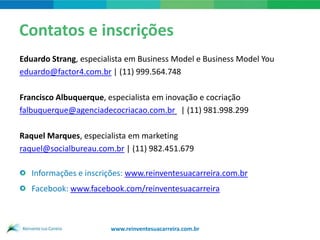 Contatos e inscrições
Eduardo Strang, especialista em Business Model e Business Model You
eduardo@factor4.com.br | (11) 999.564.748

Francisco Albuquerque, especialista em inovação e cocriação
falbuquerque@agenciadecocriacao.com.br | (11) 981.998.299

Raquel Marques, especialista em marketing
raquel@socialbureau.com.br | (11) 982.451.679

   Informações e inscrições: www.reinventesuacarreira.com.br
   Facebook: www.facebook.com/reinventesuacarreira



                        www.reinventesuacarreira.com.br
 