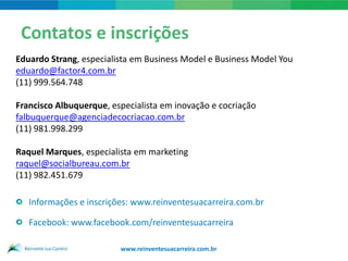 Contatos e inscrições
Eduardo Strang, especialista em Business Model e Business Model You
eduardo@factor4.com.br
(11) 999.564.748

Francisco Albuquerque, especialista em inovação e cocriação
falbuquerque@agenciadecocriacao.com.br
(11) 981.998.299

Raquel Marques, especialista em marketing
raquel@socialbureau.com.br
(11) 982.451.679

   Informações e inscrições: www.reinventesuacarreira.com.br

   Facebook: www.facebook.com/reinventesuacarreira

                         www.reinventesuacarreira.com.br
 