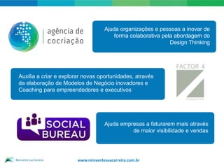 Ajuda organizações e pessoas a inovar de
                                         forma colaborativa pela abordagem do
                                                               Design Thinking




Auxilia a criar e explorar novas oportunidades, através
da elaboração de Modelos de Negócio inovadores e
Coaching para empreendedores e executivos




                                     Ajuda empresas a faturarem mais através
                                               de maior visibilidade e vendas




                        www.reinventesuacarreira.com.br
 
