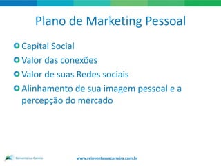 Plano de Marketing Pessoal
Capital Social
Valor das conexões
Valor de suas Redes sociais
Alinhamento de sua imagem pessoal e a
percepção do mercado




            www.reinventesuacarreira.com.br
 