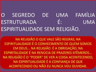O SEGREDO DE UMA FAMÍLIA
ESTRUTURADA         É:        UMA
ESPIRITUALIDADE SEM RELIGIÃO.
        NA RELIGIÃO O QUE VALE SÃO REGRAS, NA
 ESPIRITUALIDADE É O CONHECIMENTO DE QUEM SOMOS
      EM DEUS... NA RELIGIÃO É A OBRIGAÇÃO, NA
ESPIRITALIDADE É NA RENÚCIA DE PRAZERES EFÊMEROS...
NA RELIGIÃO É O “PODER” DE VER A COISA ACONTECENDO,
      NA ESPIRITUALIDADE É A CONFIANÇA DE QUE
   ACONTECENDO OU NÃO EU NUNCA VOU DUVIDAR.
 