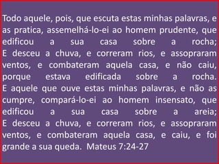 Todo aquele, pois, que escuta estas minhas palavras, e
as pratica, assemelhá-lo-ei ao homem prudente, que
edificou     a    sua      casa  sobre    a    rocha;
E desceu a chuva, e correram rios, e assopraram
ventos, e combateram aquela casa, e não caiu,
porque      estava     edificada  sobre   a    rocha.
E aquele que ouve estas minhas palavras, e não as
cumpre, compará-lo-ei ao homem insensato, que
edificou     a     sua     casa  sobre    a     areia;
E desceu a chuva, e correram rios, e assopraram
ventos, e combateram aquela casa, e caiu, e foi
grande a sua queda. Mateus 7:24-27
 