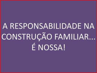 A RESPONSABILIDADE NA
CONSTRUÇÃO FAMILIAR...
       É NOSSA!
 