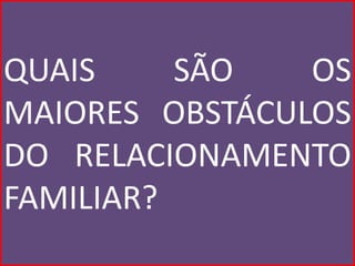 QUAIS     SÃO   OS
MAIORES OBSTÁCULOS
DO RELACIONAMENTO
FAMILIAR?
 