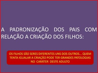 A PADRONIZAÇÃO DOS PAIS COM
RELAÇÃO A CRIAÇÃO DOS FILHOS:

  OS FILHOS SÃO SERES DIFERENTES UNS DOS OUTROS... QUEM
  TENTA IGUALAR A CRIAÇÃO PODE TER GRANDES PATOLOGIAS
                 NO CARÁTER DESTE ADULTO
 