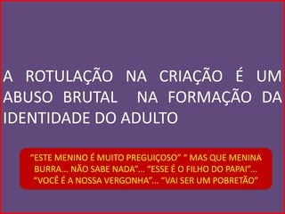 A ROTULAÇÃO NA CRIAÇÃO É UM
ABUSO BRUTAL NA FORMAÇÃO DA
IDENTIDADE DO ADULTO

  “ESTE MENINO É MUITO PREGUIÇOSO” “ MAS QUE MENINA
   BURRA... NÃO SABE NADA”... “ESSE É O FILHO DO PAPAI”...
   “VOCÊ É A NOSSA VERGONHA”... “VAI SER UM POBRETÃO”
 