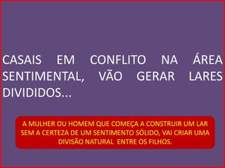 CASAIS EM CONFLITO NA ÁREA
SENTIMENTAL, VÃO GERAR LARES
DIVIDIDOS...

  A MULHER OU HOMEM QUE COMEÇA A CONSTRUIR UM LAR
  SEM A CERTEZA DE UM SENTIMENTO SÓLIDO, VAI CRIAR UMA
            DIVISÃO NATURAL ENTRE OS FILHOS.
 