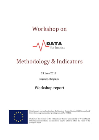 Workshop on
Methodology & Indicators
24 June 2019
Brussels, Belgium
Workshop report
Data4Impact receives funding from the European Union’s Horizon 2020 Research and
Innovation programme under grant agreement No 770531.
Disclaimer: The content of this publication is the sole responsibility of OpenAIRE and
Data4Impact consortiums and can in no way be taken to reflect the views of the
European Union.
 