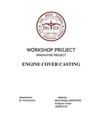 WORKSHOP PROJECT
INNOVATIVE PROJECT
ENGINE COVER CASTING
Submitted to: Made by:
Dr. Girish Kumar Harsh Pandey 2K20/B15/05
Pradyumn Tiwari
2K20/B15/27
 