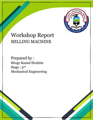1
Workshop Report
MILLING MACHINE
Prepared by :
Khogr Kamal Ibrahim
Stage : 3rd
Mechanical Engineering
 