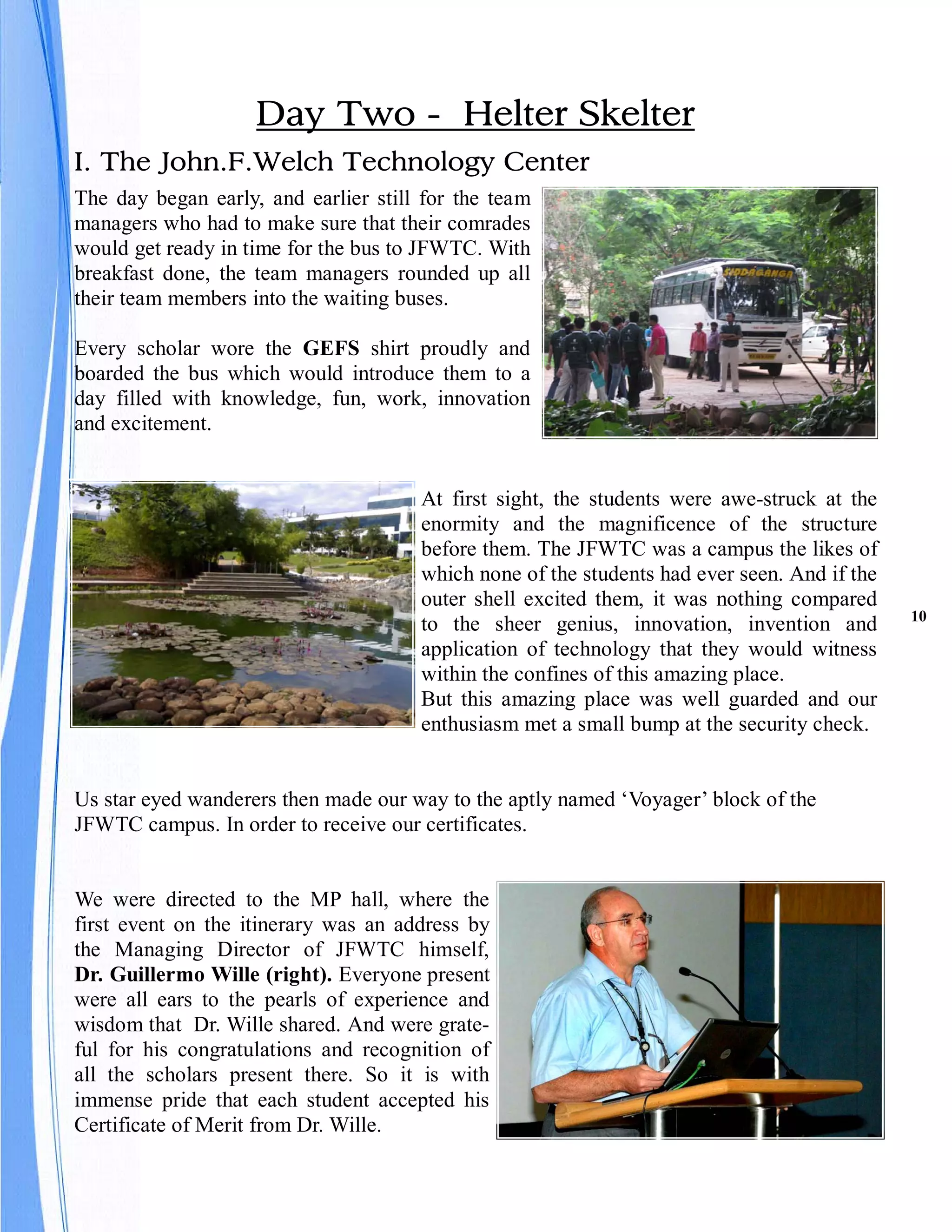Day Two - Helter Skelter
I. The John.F.Welch Technology Center
The day began early, and earlier still for the team
managers who had to make sure that their comrades
would get ready in time for the bus to JFWTC. With
breakfast done, the team managers rounded up all
their team members into the waiting buses.

Every scholar wore the GEFS shirt proudly and
boarded the bus which would introduce them to a
day filled with knowledge, fun, work, innovation
and excitement.


                                      At first sight, the students were awe-struck at the
                                      enormity and the magnificence of the structure
                                      before them. The JFWTC was a campus the likes of
                                      which none of the students had ever seen. And if the
                                      outer shell excited them, it was nothing compared
                                                                                             10
                                      to the sheer genius, innovation, invention and
                                      application of technology that they would witness
                                      within the confines of this amazing place.
                                      But this amazing place was well guarded and our
                                      enthusiasm met a small bump at the security check.


Us star eyed wanderers then made our way to the aptly named ‘Voyager’ block of the
JFWTC campus. In order to receive our certificates.


We were directed to the MP hall, where the
first event on the itinerary was an address by
the Managing Director of JFWTC himself,
Dr. Guillermo Wille (right). Everyone present
were all ears to the pearls of experience and
wisdom that Dr. Wille shared. And were grate-
ful for his congratulations and recognition of
all the scholars present there. So it is with
immense pride that each student accepted his
Certificate of Merit from Dr. Wille.
 