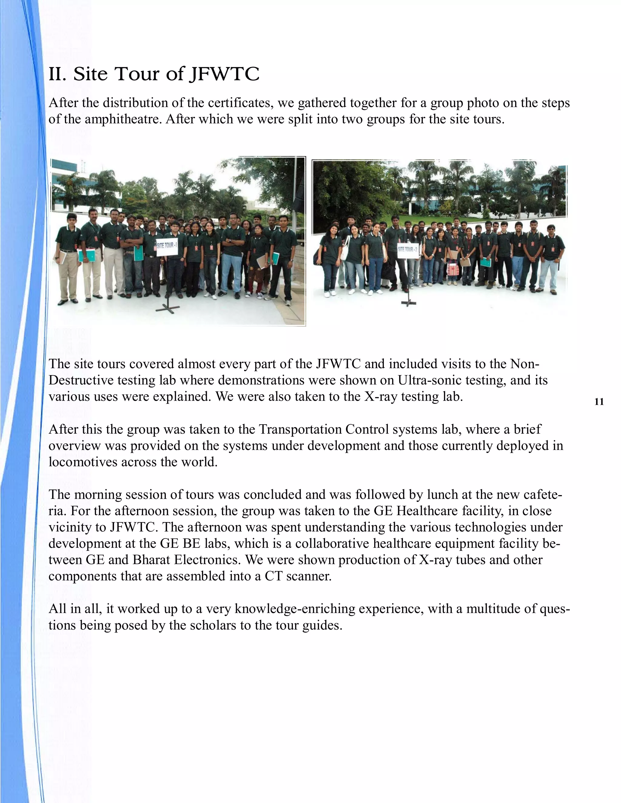 II. Site Tour of JFWTC
After the distribution of the certificates, we gathered together for a group photo on the steps
of the amphitheatre. After which we were split into two groups for the site tours.




The site tours covered almost every part of the JFWTC and included visits to the Non-
Destructive testing lab where demonstrations were shown on Ultra-sonic testing, and its
various uses were explained. We were also taken to the X-ray testing lab.                         11

After this the group was taken to the Transportation Control systems lab, where a brief
overview was provided on the systems under development and those currently deployed in
locomotives across the world.

The morning session of tours was concluded and was followed by lunch at the new cafete-
ria. For the afternoon session, the group was taken to the GE Healthcare facility, in close
vicinity to JFWTC. The afternoon was spent understanding the various technologies under
development at the GE BE labs, which is a collaborative healthcare equipment facility be-
tween GE and Bharat Electronics. We were shown production of X-ray tubes and other
components that are assembled into a CT scanner.

All in all, it worked up to a very knowledge-enriching experience, with a multitude of ques-
tions being posed by the scholars to the tour guides.
 