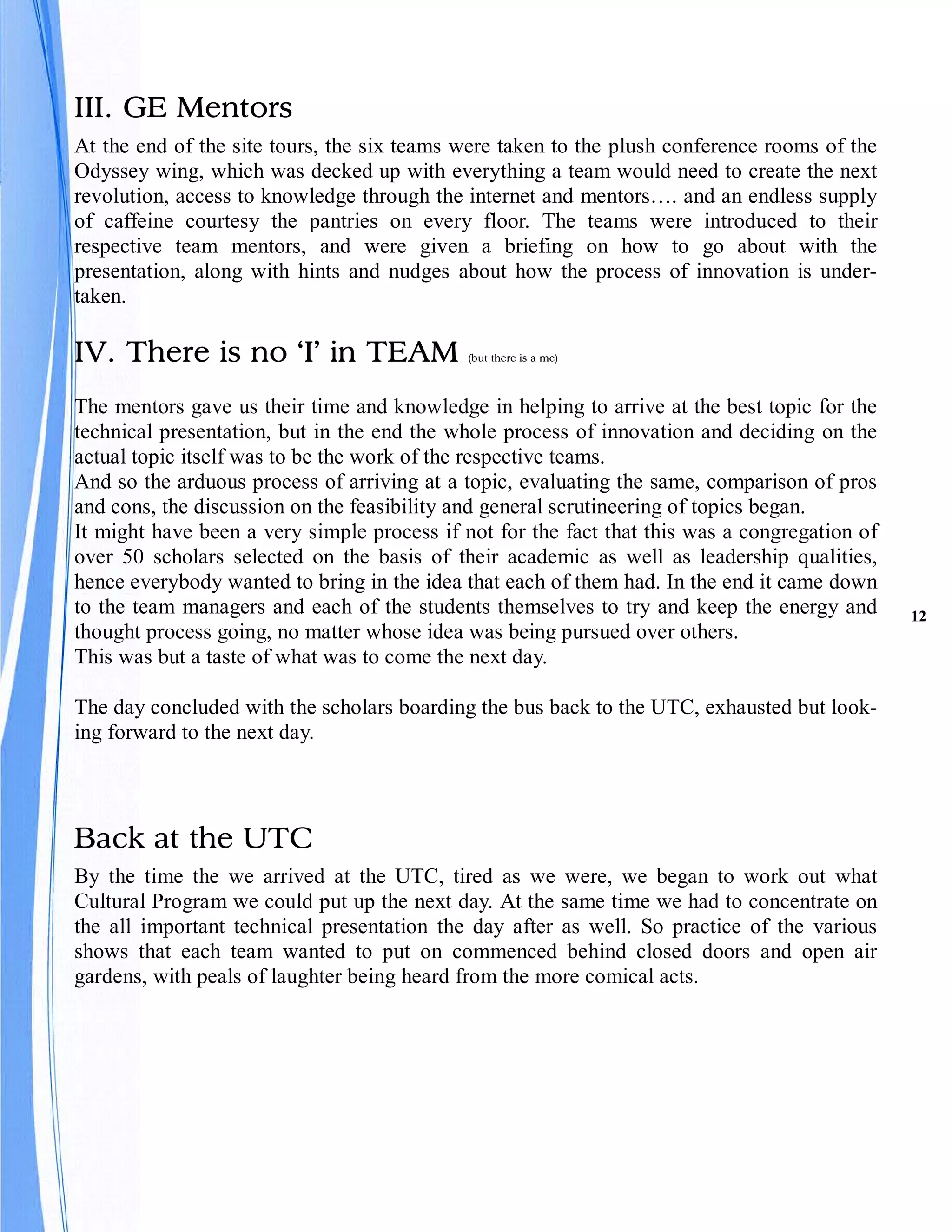 III. GE Mentors
At the end of the site tours, the six teams were taken to the plush conference rooms of the
Odyssey wing, which was decked up with everything a team would need to create the next
revolution, access to knowledge through the internet and mentors…. and an endless supply
of caffeine courtesy the pantries on every floor. The teams were introduced to their
respective team mentors, and were given a briefing on how to go about with the
presentation, along with hints and nudges about how the process of innovation is under-
taken.

IV. There is no ‘I’ in TEAM                  (but there is a me)



The mentors gave us their time and knowledge in helping to arrive at the best topic for the
technical presentation, but in the end the whole process of innovation and deciding on the
actual topic itself was to be the work of the respective teams.
And so the arduous process of arriving at a topic, evaluating the same, comparison of pros
and cons, the discussion on the feasibility and general scrutineering of topics began.
It might have been a very simple process if not for the fact that this was a congregation of
over 50 scholars selected on the basis of their academic as well as leadership qualities,
hence everybody wanted to bring in the idea that each of them had. In the end it came down
to the team managers and each of the students themselves to try and keep the energy and        12
thought process going, no matter whose idea was being pursued over others.
This was but a taste of what was to come the next day.

The day concluded with the scholars boarding the bus back to the UTC, exhausted but look-
ing forward to the next day.




Back at the UTC
By the time the we arrived at the UTC, tired as we were, we began to work out what
Cultural Program we could put up the next day. At the same time we had to concentrate on
the all important technical presentation the day after as well. So practice of the various
shows that each team wanted to put on commenced behind closed doors and open air
gardens, with peals of laughter being heard from the more comical acts.
 