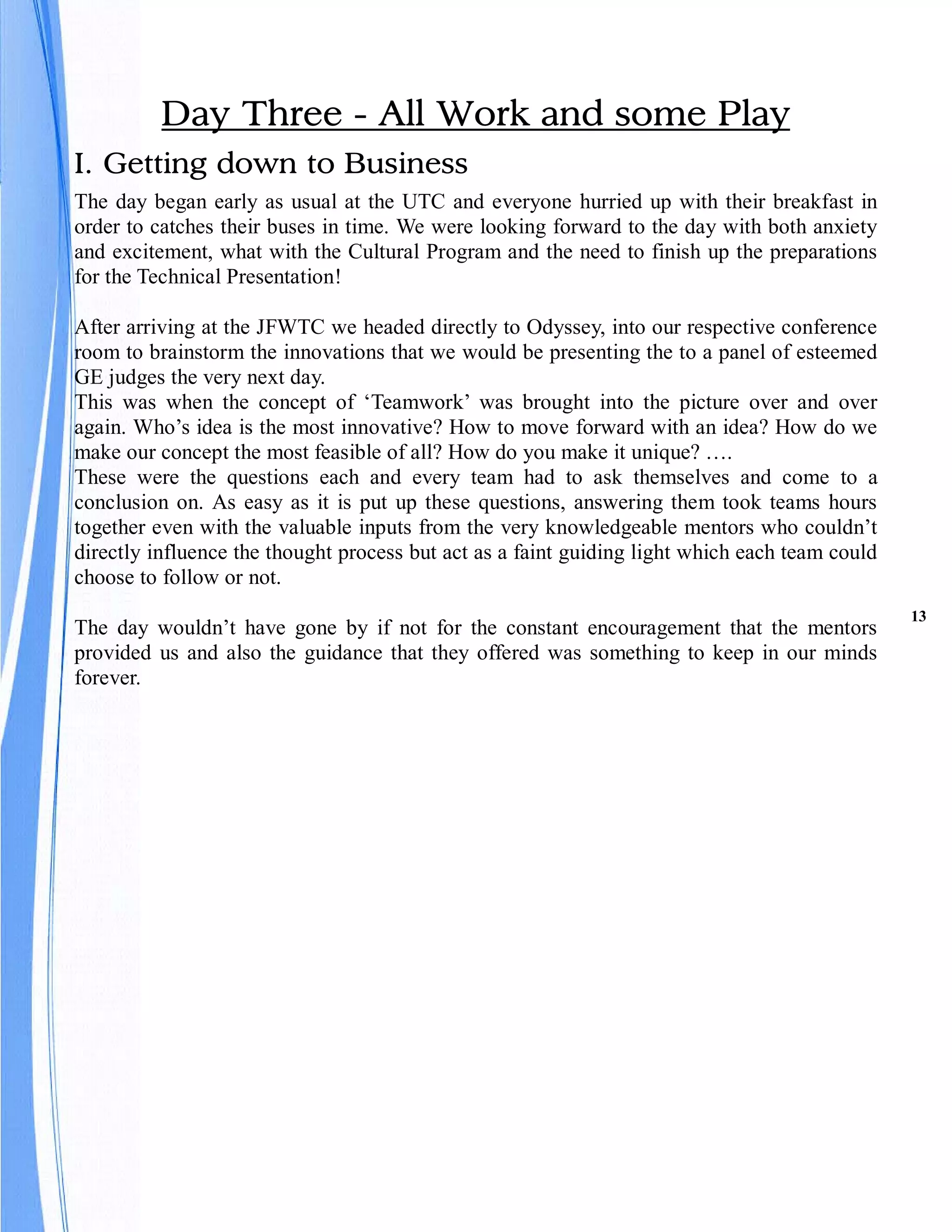 Day Three - All Work and some Play
I. Getting down to Business
The day began early as usual at the UTC and everyone hurried up with their breakfast in
order to catches their buses in time. We were looking forward to the day with both anxiety
and excitement, what with the Cultural Program and the need to finish up the preparations
for the Technical Presentation!

After arriving at the JFWTC we headed directly to Odyssey, into our respective conference
room to brainstorm the innovations that we would be presenting the to a panel of esteemed
GE judges the very next day.
This was when the concept of ‘Teamwork’ was brought into the picture over and over
again. Who’s idea is the most innovative? How to move forward with an idea? How do we
make our concept the most feasible of all? How do you make it unique? ….
These were the questions each and every team had to ask themselves and come to a
conclusion on. As easy as it is put up these questions, answering them took teams hours
together even with the valuable inputs from the very knowledgeable mentors who couldn’t
directly influence the thought process but act as a faint guiding light which each team could
choose to follow or not.
                                                                                                13
The day wouldn’t have gone by if not for the constant encouragement that the mentors
provided us and also the guidance that they offered was something to keep in our minds
forever.
 