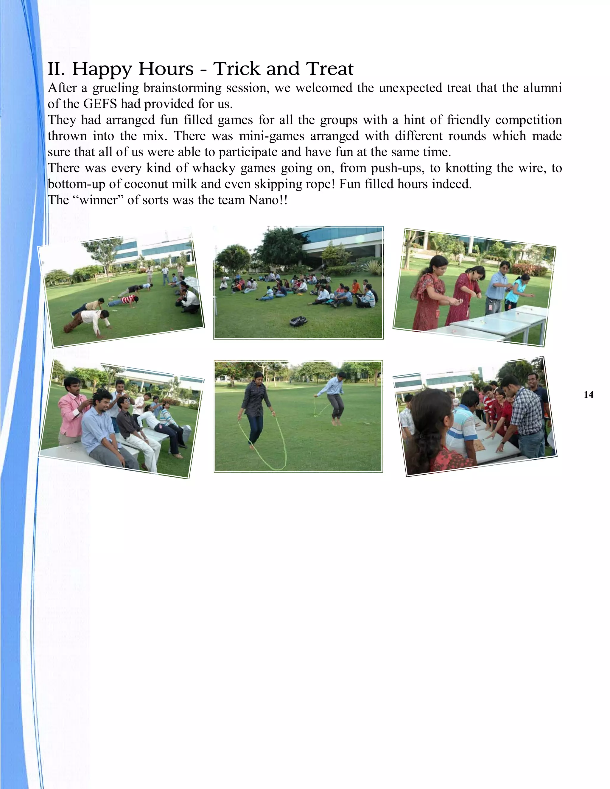 II. Happy Hours - Trick and Treat
After a grueling brainstorming session, we welcomed the unexpected treat that the alumni
of the GEFS had provided for us.
They had arranged fun filled games for all the groups with a hint of friendly competition
thrown into the mix. There was mini-games arranged with different rounds which made
sure that all of us were able to participate and have fun at the same time.
There was every kind of whacky games going on, from push-ups, to knotting the wire, to
bottom-up of coconut milk and even skipping rope! Fun filled hours indeed.
The “winner” of sorts was the team Nano!!




                                                                                            14
 