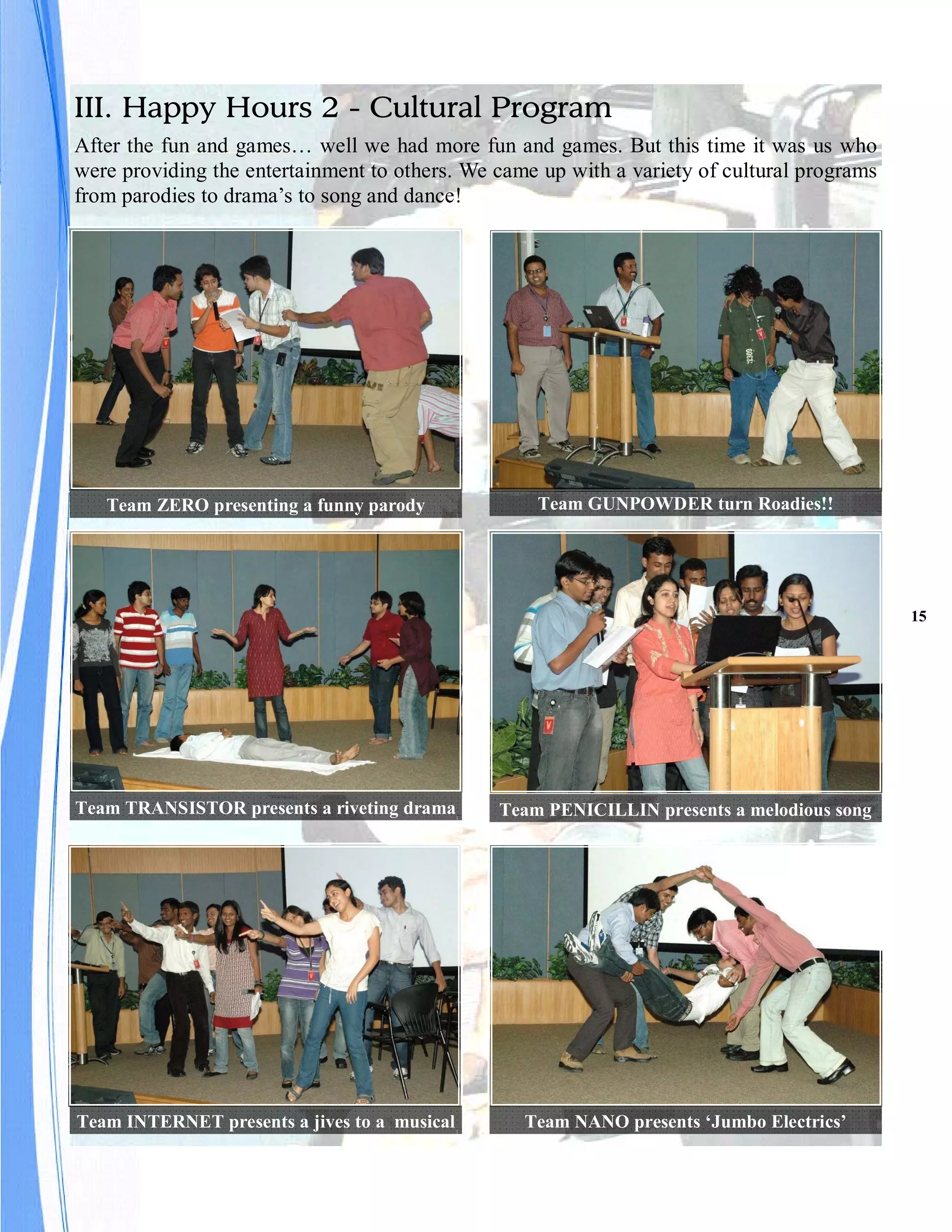 III. Happy Hours 2 - Cultural Program
After the fun and games… well we had more fun and games. But this time it was us who
were providing the entertainment to others. We came up with a variety of cultural programs
from parodies to drama’s to song and dance!




   Team ZERO presenting a funny parody             Team GUNPOWDER turn Roadies!!




                                                                                             15




Team TRANSISTOR presents a riveting drama      Team PENICILLIN presents a melodious song




Team INTERNET presents a jives to a musical       Team NANO presents ‘Jumbo Electrics’
 