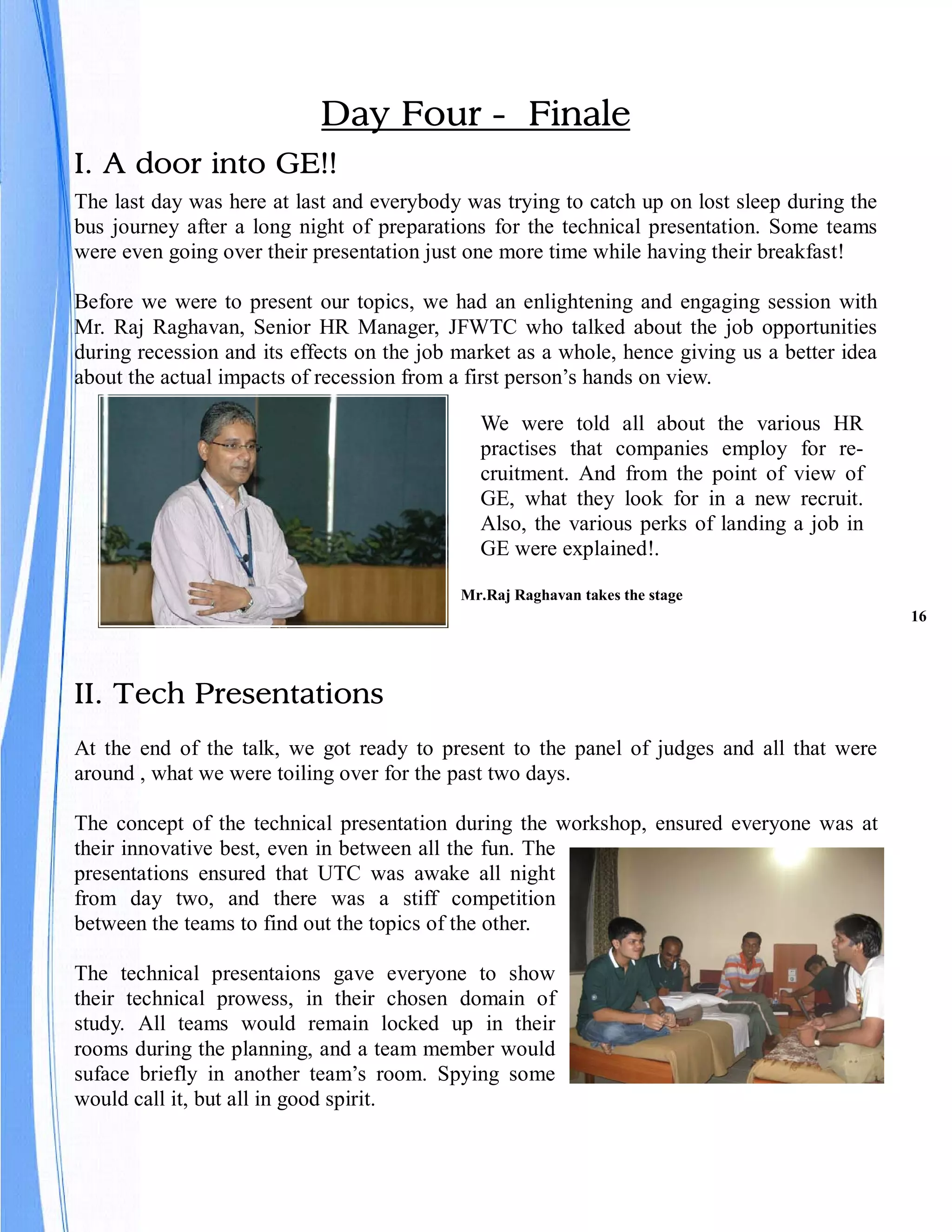 Day Four - Finale
I. A door into GE!!
The last day was here at last and everybody was trying to catch up on lost sleep during the
bus journey after a long night of preparations for the technical presentation. Some teams
were even going over their presentation just one more time while having their breakfast!

Before we were to present our topics, we had an enlightening and engaging session with
Mr. Raj Raghavan, Senior HR Manager, JFWTC who talked about the job opportunities
during recession and its effects on the job market as a whole, hence giving us a better idea
about the actual impacts of recession from a first person’s hands on view.

                                              We were told all about the various HR
                                              practises that companies employ for re-
                                              cruitment. And from the point of view of
                                              GE, what they look for in a new recruit.
                                              Also, the various perks of landing a job in
                                              GE were explained!.

                                            Mr.Raj Raghavan takes the stage
                                                                                               16




II. Tech Presentations
At the end of the talk, we got ready to present to the panel of judges and all that were
around , what we were toiling over for the past two days.

The concept of the technical presentation during the workshop, ensured everyone was at
their innovative best, even in between all the fun. The
presentations ensured that UTC was awake all night
from day two, and there was a stiff competition
between the teams to find out the topics of the other.

The technical presentaions gave everyone to show
their technical prowess, in their chosen domain of
study. All teams would remain locked up in their
rooms during the planning, and a team member would
suface briefly in another team’s room. Spying some
would call it, but all in good spirit.
 