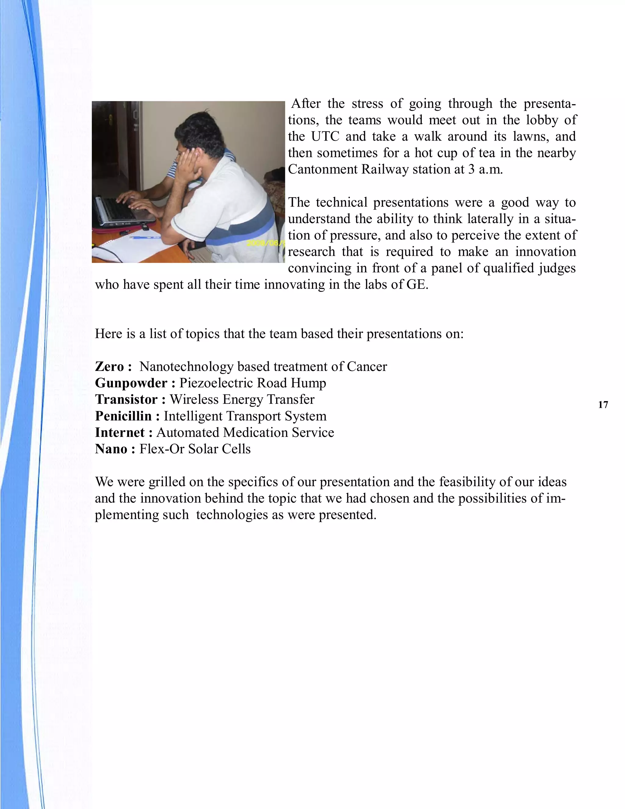 After the stress of going through the presenta-
                                   tions, the teams would meet out in the lobby of
                                   the UTC and take a walk around its lawns, and
                                   then sometimes for a hot cup of tea in the nearby
                                   Cantonment Railway station at 3 a.m.

                                  The technical presentations were a good way to
                                  understand the ability to think laterally in a situa-
                                  tion of pressure, and also to perceive the extent of
                                  research that is required to make an innovation
                                  convincing in front of a panel of qualified judges
who have spent all their time innovating in the labs of GE.


Here is a list of topics that the team based their presentations on:

Zero : Nanotechnology based treatment of Cancer
Gunpowder : Piezoelectric Road Hump
Transistor : Wireless Energy Transfer                                                     17
Penicillin : Intelligent Transport System
Internet : Automated Medication Service
Nano : Flex-Or Solar Cells

We were grilled on the specifics of our presentation and the feasibility of our ideas
and the innovation behind the topic that we had chosen and the possibilities of im-
plementing such technologies as were presented.
 