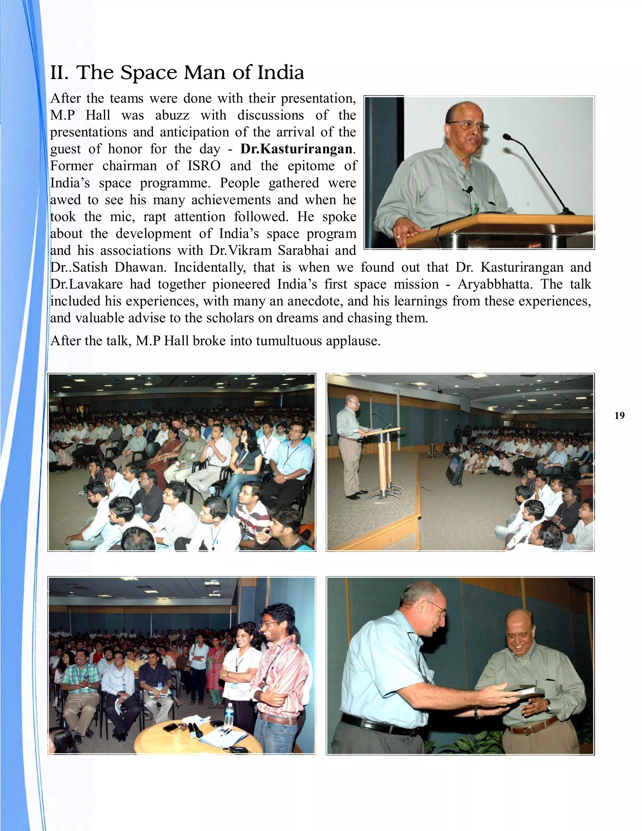 II. The Space Man of India
After the teams were done with their presentation,
M.P Hall was abuzz with discussions of the
presentations and anticipation of the arrival of the
guest of honor for the day - Dr.Kasturirangan.
Former chairman of ISRO and the epitome of
India’s space programme. People gathered were
awed to see his many achievements and when he
took the mic, rapt attention followed. He spoke
about the development of India’s space program
and his associations with Dr.Vikram Sarabhai and
Dr..Satish Dhawan. Incidentally, that is when we found out that Dr. Kasturirangan and
Dr.Lavakare had together pioneered India’s first space mission - Aryabbhatta. The talk
included his experiences, with many an anecdote, and his learnings from these experiences,
and valuable advise to the scholars on dreams and chasing them.
After the talk, M.P Hall broke into tumultuous applause.




                                                                                             19
 