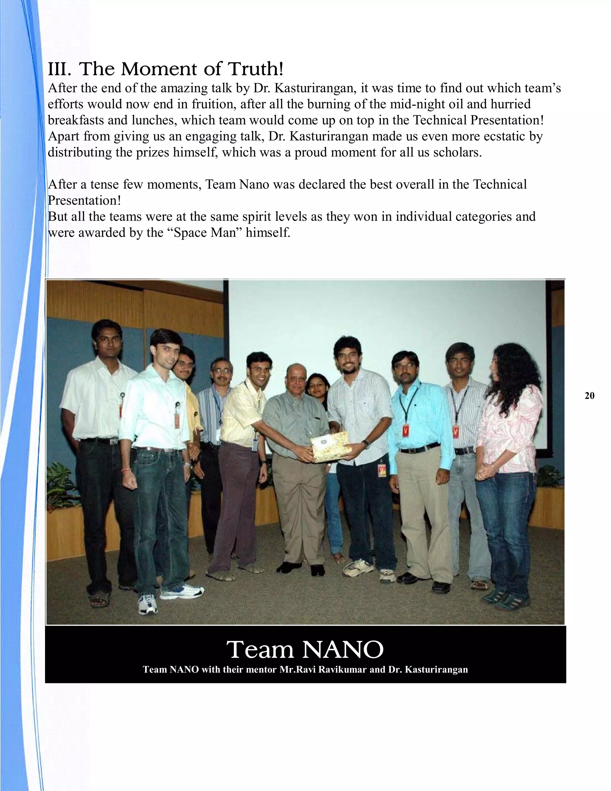 III. The Moment of Truth!
After the end of the amazing talk by Dr. Kasturirangan, it was time to find out which team’s
efforts would now end in fruition, after all the burning of the mid-night oil and hurried
breakfasts and lunches, which team would come up on top in the Technical Presentation!
Apart from giving us an engaging talk, Dr. Kasturirangan made us even more ecstatic by
distributing the prizes himself, which was a proud moment for all us scholars.

After a tense few moments, Team Nano was declared the best overall in the Technical
Presentation!
But all the teams were at the same spirit levels as they won in individual categories and
were awarded by the “Space Man” himself.




                                                                                               20




                                  Team NANO
                 Team NANO with their mentor Mr.Ravi Ravikumar and Dr. Kasturirangan
 