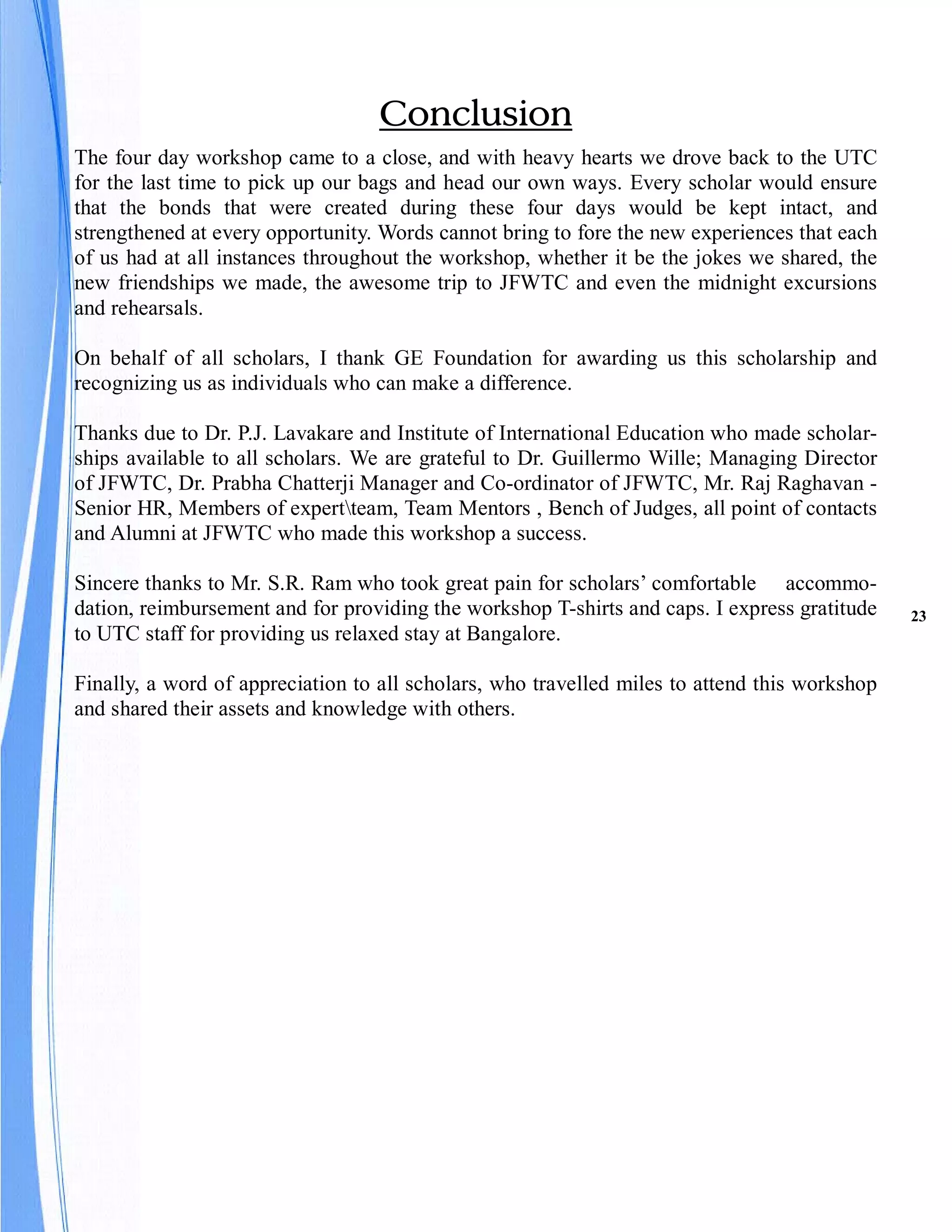 Conclusion
The four day workshop came to a close, and with heavy hearts we drove back to the UTC
for the last time to pick up our bags and head our own ways. Every scholar would ensure
that the bonds that were created during these four days would be kept intact, and
strengthened at every opportunity. Words cannot bring to fore the new experiences that each
of us had at all instances throughout the workshop, whether it be the jokes we shared, the
new friendships we made, the awesome trip to JFWTC and even the midnight excursions
and rehearsals.

On behalf of all scholars, I thank GE Foundation for awarding us this scholarship and
recognizing us as individuals who can make a difference.

Thanks due to Dr. P.J. Lavakare and Institute of International Education who made scholar-
ships available to all scholars. We are grateful to Dr. Guillermo Wille; Managing Director
of JFWTC, Dr. Prabha Chatterji Manager and Co-ordinator of JFWTC, Mr. Raj Raghavan -
Senior HR, Members of expertteam, Team Mentors , Bench of Judges, all point of contacts
and Alumni at JFWTC who made this workshop a success.

Sincere thanks to Mr. S.R. Ram who took great pain for scholars’ comfortable accommo-
dation, reimbursement and for providing the workshop T-shirts and caps. I express gratitude    23
to UTC staff for providing us relaxed stay at Bangalore.

Finally, a word of appreciation to all scholars, who travelled miles to attend this workshop
and shared their assets and knowledge with others.
 