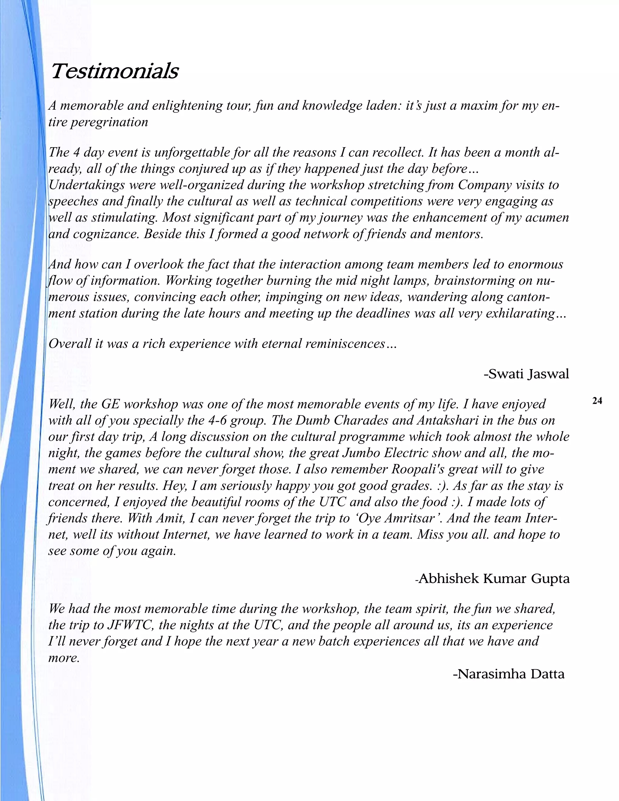 Testimonials
A memorable and enlightening tour, fun and knowledge laden: it’s just a maxim for my en-
tire peregrination

The 4 day event is unforgettable for all the reasons I can recollect. It has been a month al-
ready, all of the things conjured up as if they happened just the day before…
Undertakings were well-organized during the workshop stretching from Company visits to
speeches and finally the cultural as well as technical competitions were very engaging as
well as stimulating. Most significant part of my journey was the enhancement of my acumen
and cognizance. Beside this I formed a good network of friends and mentors.

And how can I overlook the fact that the interaction among team members led to enormous
flow of information. Working together burning the mid night lamps, brainstorming on nu-
merous issues, convincing each other, impinging on new ideas, wandering along canton-
ment station during the late hours and meeting up the deadlines was all very exhilarating…

Overall it was a rich experience with eternal reminiscences…

                                                                              -Swati Jaswal

Well, the GE workshop was one of the most memorable events of my life. I have enjoyed            24

with all of you specially the 4-6 group. The Dumb Charades and Antakshari in the bus on
our first day trip, A long discussion on the cultural programme which took almost the whole
night, the games before the cultural show, the great Jumbo Electric show and all, the mo-
ment we shared, we can never forget those. I also remember Roopali's great will to give
treat on her results. Hey, I am seriously happy you got good grades. :). As far as the stay is
concerned, I enjoyed the beautiful rooms of the UTC and also the food :). I made lots of
friends there. With Amit, I can never forget the trip to ‘Oye Amritsar’. And the team Inter-
net, well its without Internet, we have learned to work in a team. Miss you all. and hope to
see some of you again.
                                                                  -Abhishek   Kumar Gupta

We had the most memorable time during the workshop, the team spirit, the fun we shared,
the trip to JFWTC, the nights at the UTC, and the people all around us, its an experience
I’ll never forget and I hope the next year a new batch experiences all that we have and
more.
                                                                         -Narasimha Datta
 