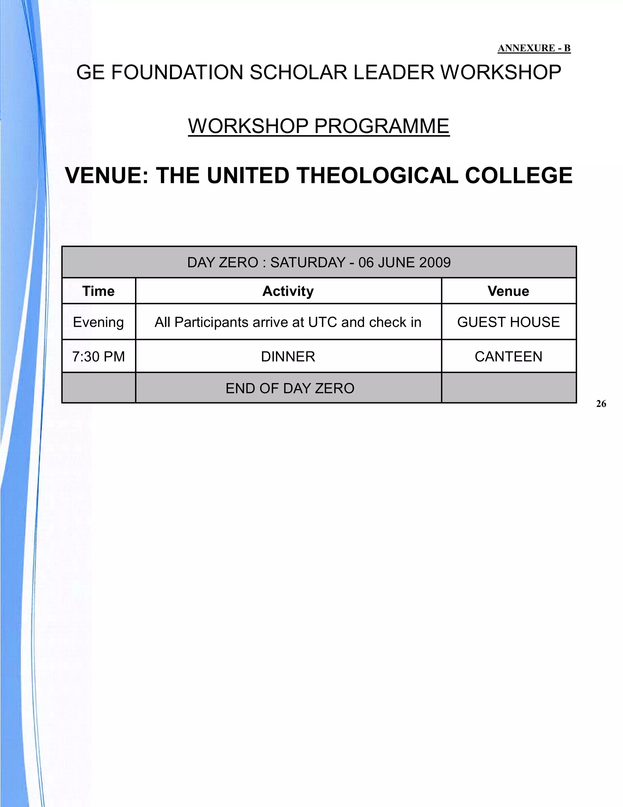 ANNEXURE - B

GE FOUNDATION SCHOLAR LEADER WORKSHOP

               WORKSHOP PROGRAMME

VENUE: THE UNITED THEOLOGICAL COLLEGE


               DAY ZERO : SATURDAY - 06 JUNE 2009

 Time                      Activity                        Venue

Evening   All Participants arrive at UTC and check in   GUEST HOUSE

7:30 PM                    DINNER                        CANTEEN

                     END OF DAY ZERO
                                                                           26
 