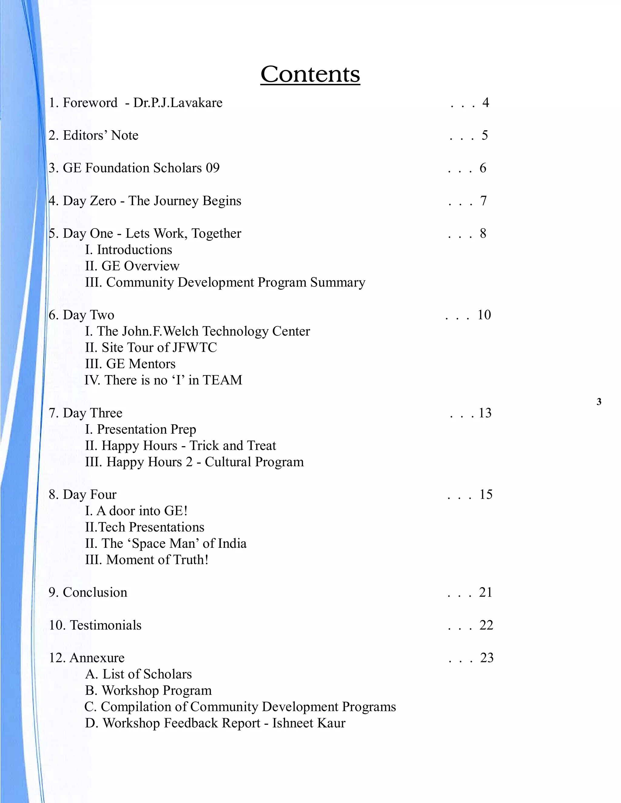 Contents
1. Foreword - Dr.P.J.Lavakare                            . . . 4

2. Editors’ Note                                         . . . 5

3. GE Foundation Scholars 09                             . . . 6

4. Day Zero - The Journey Begins                         . . . 7

5. Day One - Lets Work, Together                         . . . 8
      I. Introductions
      II. GE Overview
      III. Community Development Program Summary

6. Day Two                                               . . . 10
      I. The John.F.Welch Technology Center
      II. Site Tour of JFWTC
      III. GE Mentors
      IV. There is no ‘I’ in TEAM
                                                                    3
7. Day Three                                             . . . 13
      I. Presentation Prep
      II. Happy Hours - Trick and Treat
      III. Happy Hours 2 - Cultural Program

8. Day Four                                              . . . 15
      I. A door into GE!
      II.Tech Presentations
      II. The ‘Space Man’ of India
      III. Moment of Truth!

9. Conclusion                                            . . . 21

10. Testimonials                                         . . . 22

12. Annexure                                             . . . 23
      A. List of Scholars
      B. Workshop Program
      C. Compilation of Community Development Programs
      D. Workshop Feedback Report - Ishneet Kaur
 