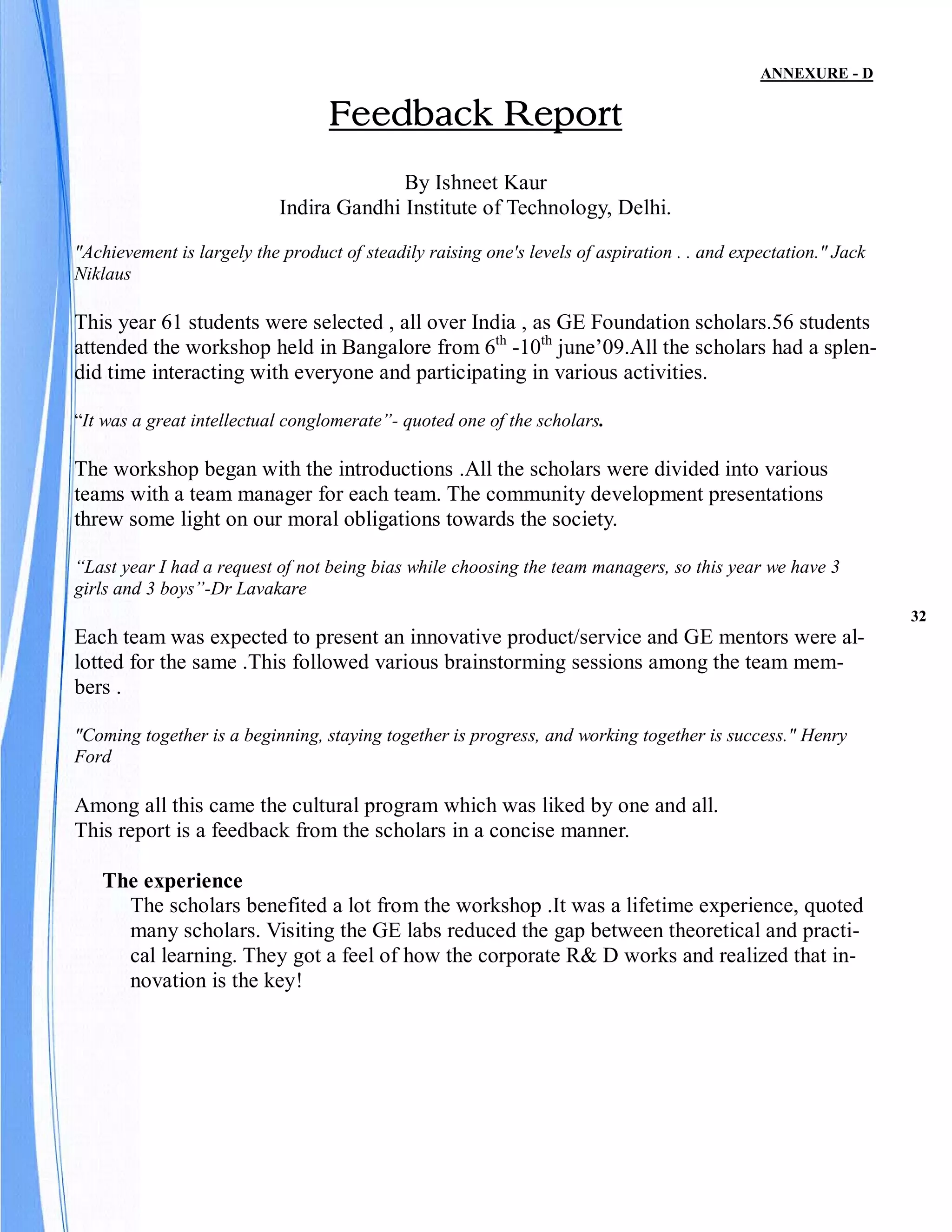 ANNEXURE - D

                                   Feedback Report
                                          By Ishneet Kaur
                            Indira Gandhi Institute of Technology, Delhi.

"Achievement is largely the product of steadily raising one's levels of aspiration . . and expectation." Jack
Niklaus

This year 61 students were selected , all over India , as GE Foundation scholars.56 students
attended the workshop held in Bangalore from 6th -10th june’09.All the scholars had a splen-
did time interacting with everyone and participating in various activities.

“It was a great intellectual conglomerate”- quoted one of the scholars.

The workshop began with the introductions .All the scholars were divided into various
teams with a team manager for each team. The community development presentations
threw some light on our moral obligations towards the society.

“Last year I had a request of not being bias while choosing the team managers, so this year we have 3
girls and 3 boys”-Dr Lavakare
                                                                                                                32
Each team was expected to present an innovative product/service and GE mentors were al-
lotted for the same .This followed various brainstorming sessions among the team mem-
bers .

"Coming together is a beginning, staying together is progress, and working together is success." Henry
Ford

Among all this came the cultural program which was liked by one and all.
This report is a feedback from the scholars in a concise manner.

   The experience
     The scholars benefited a lot from the workshop .It was a lifetime experience, quoted
     many scholars. Visiting the GE labs reduced the gap between theoretical and practi-
     cal learning. They got a feel of how the corporate R& D works and realized that in-
     novation is the key!
 