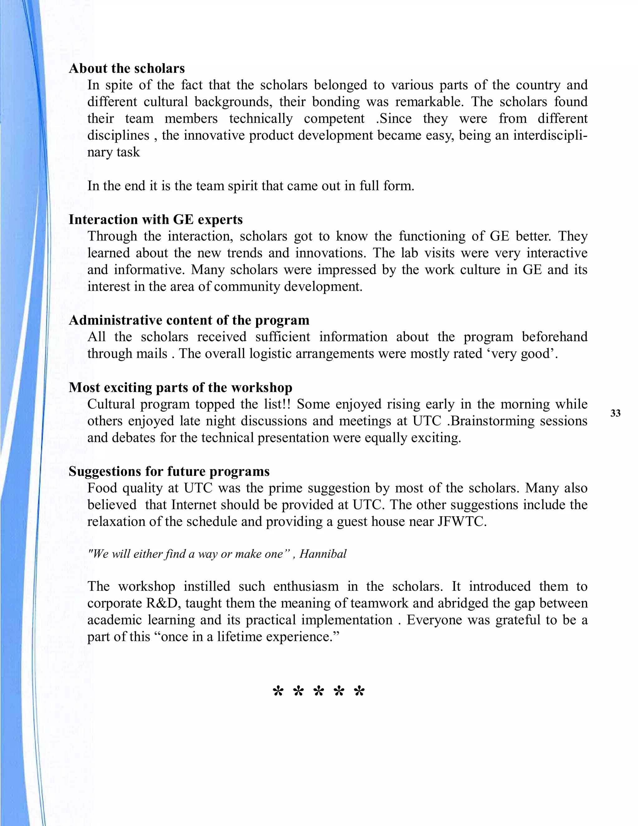 About the scholars
  In spite of the fact that the scholars belonged to various parts of the country and
  different cultural backgrounds, their bonding was remarkable. The scholars found
  their team members technically competent .Since they were from different
  disciplines , the innovative product development became easy, being an interdiscipli-
  nary task

   In the end it is the team spirit that came out in full form.

Interaction with GE experts
   Through the interaction, scholars got to know the functioning of GE better. They
   learned about the new trends and innovations. The lab visits were very interactive
   and informative. Many scholars were impressed by the work culture in GE and its
   interest in the area of community development.

Administrative content of the program
  All the scholars received sufficient information about the program beforehand
  through mails . The overall logistic arrangements were mostly rated ‘very good’.

Most exciting parts of the workshop
  Cultural program topped the list!! Some enjoyed rising early in the morning while
                                                                                          33
  others enjoyed late night discussions and meetings at UTC .Brainstorming sessions
  and debates for the technical presentation were equally exciting.

Suggestions for future programs
  Food quality at UTC was the prime suggestion by most of the scholars. Many also
  believed that Internet should be provided at UTC. The other suggestions include the
  relaxation of the schedule and providing a guest house near JFWTC.

   "We will either find a way or make one” , Hannibal

   The workshop instilled such enthusiasm in the scholars. It introduced them to
   corporate R&D, taught them the meaning of teamwork and abridged the gap between
   academic learning and its practical implementation . Everyone was grateful to be a
   part of this “once in a lifetime experience.”



                                      *****
 