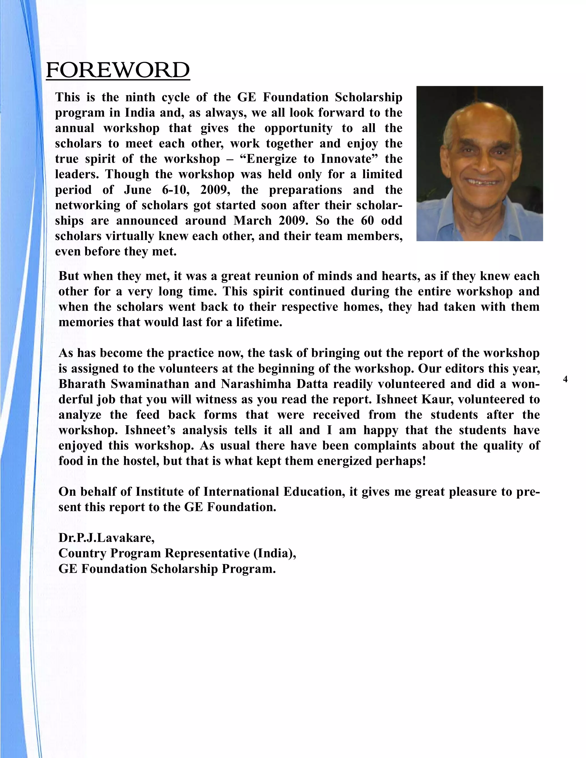 FOREWORD
This is the ninth cycle of the GE Foundation Scholarship
program in India and, as always, we all look forward to the
annual workshop that gives the opportunity to all the
scholars to meet each other, work together and enjoy the
true spirit of the workshop – “Energize to Innovate” the
leaders. Though the workshop was held only for a limited
period of June 6-10, 2009, the preparations and the
networking of scholars got started soon after their scholar-
ships are announced around March 2009. So the 60 odd
scholars virtually knew each other, and their team members,
even before they met.
But when they met, it was a great reunion of minds and hearts, as if they knew each
other for a very long time. This spirit continued during the entire workshop and
when the scholars went back to their respective homes, they had taken with them
memories that would last for a lifetime.

As has become the practice now, the task of bringing out the report of the workshop
is assigned to the volunteers at the beginning of the workshop. Our editors this year,
                                                                                         4
Bharath Swaminathan and Narashimha Datta readily volunteered and did a won-
derful job that you will witness as you read the report. Ishneet Kaur, volunteered to
analyze the feed back forms that were received from the students after the
workshop. Ishneet’s analysis tells it all and I am happy that the students have
enjoyed this workshop. As usual there have been complaints about the quality of
food in the hostel, but that is what kept them energized perhaps!

On behalf of Institute of International Education, it gives me great pleasure to pre-
sent this report to the GE Foundation.

Dr.P.J.Lavakare,
Country Program Representative (India),
GE Foundation Scholarship Program.
 