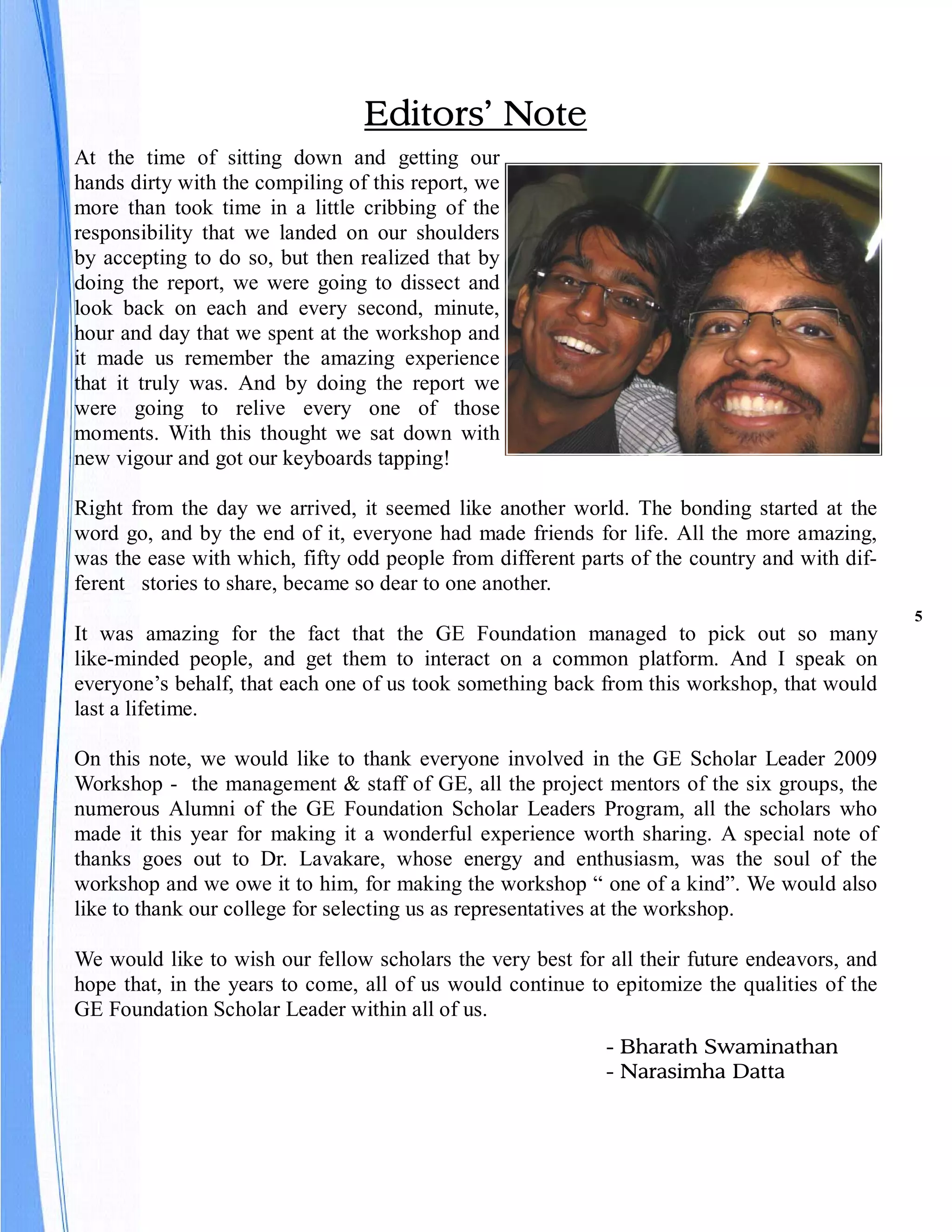 Editors’ Note
At the time of sitting down and getting our
hands dirty with the compiling of this report, we
more than took time in a little cribbing of the
responsibility that we landed on our shoulders
by accepting to do so, but then realized that by
doing the report, we were going to dissect and
look back on each and every second, minute,
hour and day that we spent at the workshop and
it made us remember the amazing experience
that it truly was. And by doing the report we
were going to relive every one of those
moments. With this thought we sat down with
new vigour and got our keyboards tapping!

Right from the day we arrived, it seemed like another world. The bonding started at the
word go, and by the end of it, everyone had made friends for life. All the more amazing,
was the ease with which, fifty odd people from different parts of the country and with dif-
ferent stories to share, became so dear to one another.
                                                                                              5
It was amazing for the fact that the GE Foundation managed to pick out so many
like-minded people, and get them to interact on a common platform. And I speak on
everyone’s behalf, that each one of us took something back from this workshop, that would
last a lifetime.

On this note, we would like to thank everyone involved in the GE Scholar Leader 2009
Workshop - the management & staff of GE, all the project mentors of the six groups, the
numerous Alumni of the GE Foundation Scholar Leaders Program, all the scholars who
made it this year for making it a wonderful experience worth sharing. A special note of
thanks goes out to Dr. Lavakare, whose energy and enthusiasm, was the soul of the
workshop and we owe it to him, for making the workshop “ one of a kind”. We would also
like to thank our college for selecting us as representatives at the workshop.

We would like to wish our fellow scholars the very best for all their future endeavors, and
hope that, in the years to come, all of us would continue to epitomize the qualities of the
GE Foundation Scholar Leader within all of us.
                                                            - Bharath Swaminathan
                                                            - Narasimha Datta
 