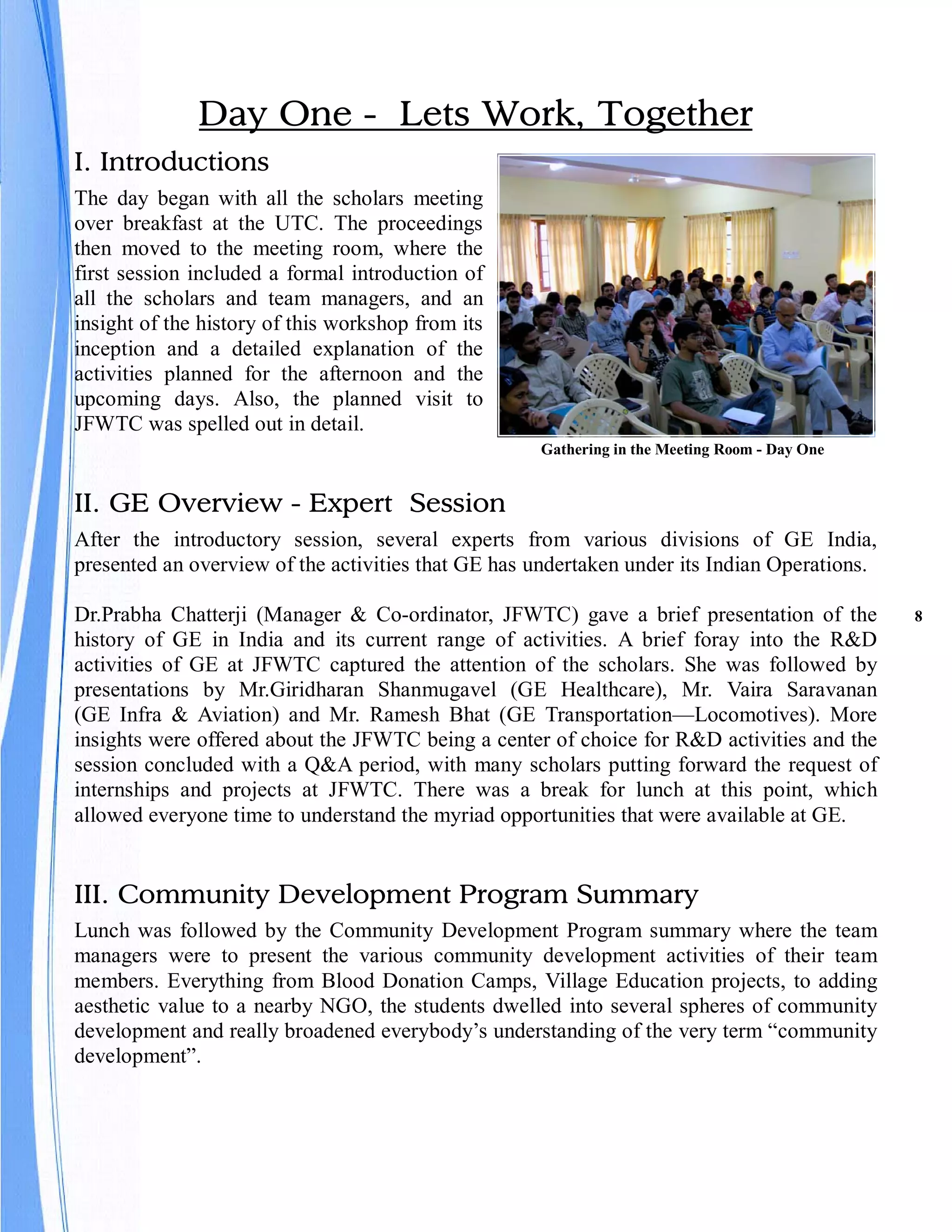 Day One - Lets Work, Together
I. Introductions
The day began with all the scholars meeting
over breakfast at the UTC. The proceedings
then moved to the meeting room, where the
first session included a formal introduction of
all the scholars and team managers, and an
insight of the history of this workshop from its
inception and a detailed explanation of the
activities planned for the afternoon and the
upcoming days. Also, the planned visit to
JFWTC was spelled out in detail.
                                                    Gathering in the Meeting Room - Day One


II. GE Overview - Expert Session
After the introductory session, several experts from various divisions of GE India,
presented an overview of the activities that GE has undertaken under its Indian Operations.

Dr.Prabha Chatterji (Manager & Co-ordinator, JFWTC) gave a brief presentation of the          8
history of GE in India and its current range of activities. A brief foray into the R&D
activities of GE at JFWTC captured the attention of the scholars. She was followed by
presentations by Mr.Giridharan Shanmugavel (GE Healthcare), Mr. Vaira Saravanan
(GE Infra & Aviation) and Mr. Ramesh Bhat (GE Transportation—Locomotives). More
insights were offered about the JFWTC being a center of choice for R&D activities and the
session concluded with a Q&A period, with many scholars putting forward the request of
internships and projects at JFWTC. There was a break for lunch at this point, which
allowed everyone time to understand the myriad opportunities that were available at GE.


III. Community Development Program Summary
Lunch was followed by the Community Development Program summary where the team
managers were to present the various community development activities of their team
members. Everything from Blood Donation Camps, Village Education projects, to adding
aesthetic value to a nearby NGO, the students dwelled into several spheres of community
development and really broadened everybody’s understanding of the very term “community
development”.
 