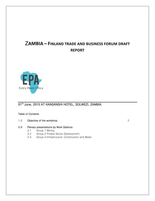 ZAMBIA – FINLAND TRADE AND BUSINESS FORUM DRAFT
REPORT
01th
June, 2015 AT KANSANSHI HOTEL, SOLWEZI, ZAMBIA
Table of Contents
1.0 Objective of the workshop 2
2.0 Plenary presentations by Work Stations
3.1 Group 1 Mining
3.2 Group 2 Private Sector Development
3.3 Group 3 Infrastructure: Construction and Water
 