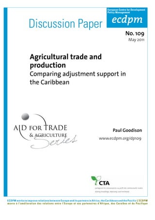 European Centre for Development
                                                                                Policy Management




                 Discussion Paper
                                                                                               No. 109
                                                                                                 May 2011



                  Agricultural trade and
                  production
                  Comparing adjustment support in
                  the Caribbean




                                                                                     Paul Goodison
                                                                         www.ecdpm.org/dp109




ECDPM works to improve relations between Europe and its partners in Africa, the Caribbean and the Pacific L’ECDPM
œuvre à l’amélioration des relations entre l’Europe et ses partenaires d’Afrique, des Caraïbes et du Pacifique
 