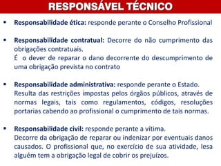 RESPONSÁVEL TÉCNICO
 Responsabilidade ética: responde perante o Conselho Profissional
 Responsabilidade contratual: Decorre do não cumprimento das
obrigações contratuais.
É o dever de reparar o dano decorrente do descumprimento de
uma obrigação prevista no contrato
 Responsabilidade administrativa: responde perante o Estado.
Resulta das restrições impostas pelos órgãos públicos, através de
normas legais, tais como regulamentos, códigos, resoluções
portarias cabendo ao profissional o cumprimento de tais normas.
 Responsabilidade civil: responde perante a vítima.
Decorre da obrigação de reparar ou indenizar por eventuais danos
causados. O profissional que, no exercício de sua atividade, lesa
alguém tem a obrigação legal de cobrir os prejuízos.
 